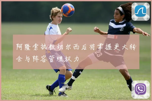 阿隆索执教切尔西后将掌握更大转会与阵容管理权力