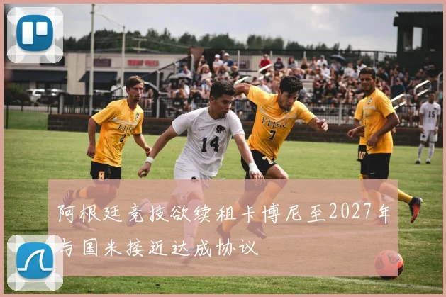 阿根廷竞技欲续租卡博尼至2027年与国米接近达成协议