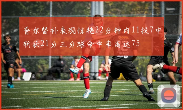普尔替补表现惊艳22分钟内11投7中斩获21分三分球命中率高达75