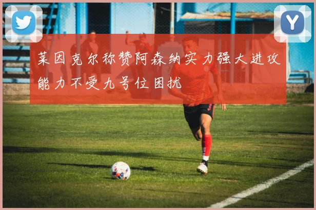 莱因克尔称赞阿森纳实力强大进攻能力不受九号位困扰