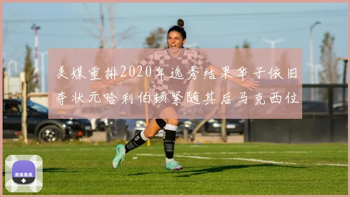美媒重排2020年选秀结果华子依旧夺状元哈利伯顿紧随其后马克西位列探花