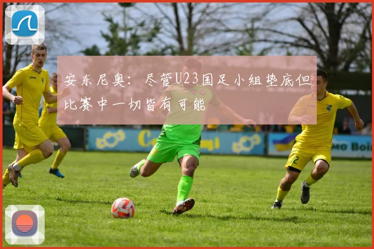 安东尼奥：尽管U23国足小组垫底但比赛中一切皆有可能