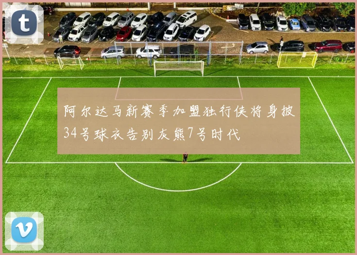 阿尔达马新赛季加盟独行侠将身披34号球衣告别灰熊7号时代