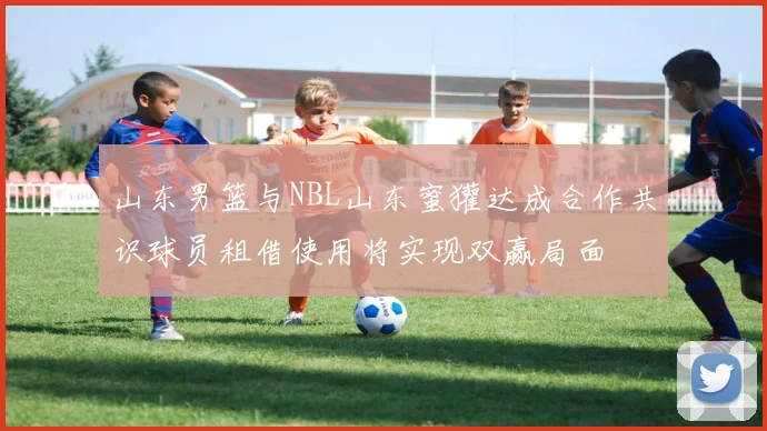 山东男篮与NBL山东蜜獾达成合作共识球员租借使用将实现双赢局面
